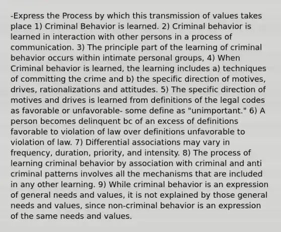 -Express the Process by which this transmission of values takes place 1) Criminal Behavior is learned. 2) Criminal behavior is learned in interaction with other persons in a process of communication. 3) The principle part of the learning of criminal behavior occurs within intimate personal groups, 4) When Criminal behavior is learned, the learning includes a) techniques of committing the crime and b) the specific direction of motives, drives, rationalizations and attitudes. 5) The specific direction of motives and drives is learned from definitions of the legal codes as favorable or unfavorable- some define as "unimportant." 6) A person becomes delinquent bc of an excess of definitions favorable to violation of law over definitions unfavorable to violation of law. 7) Differential associations may vary in frequency, duration, priority, and intensity. 8) The process of learning criminal behavior by association with criminal and anti criminal patterns involves all the mechanisms that are included in any other learning. 9) While criminal behavior is an expression of general needs and values, it is not explained by those general needs and values, since non-criminal behavior is an expression of the same needs and values.