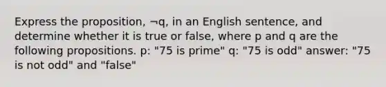 Express the​ proposition, ¬​q, in an English​ sentence, and determine whether it is true or​ false, where p and q are the following propositions. ​p: ​"75 is​ prime" ​q: ​"75 is​ odd" answer: "75 is not odd" and "false"