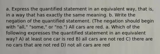 a. Express the quantified statement in an equivalent​ way, that​ is, in a way that has exactly the same meaning. b. Write the negation of the quantified statement.​ (The negation should begin with​ "all," "some," or​ "no.") All cars are red. a. Which of the following expresses the quantified statement in an equivalent​ way? A) at least one car is red B) all cars are not red C) there are no cars that are not red D) not all cars are red