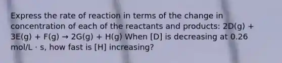 Express the rate of reaction in terms of the change in concentration of each of the reactants and products: 2D(g) + 3E(g) + F(g) → 2G(g) + H(g) When [D] is decreasing at 0.26 mol/L · s, how fast is [H] increasing?