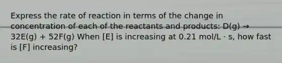 Express the rate of reaction in terms of the change in concentration of each of the reactants and products: D(g) → 32E(g) + 52F(g) When [E] is increasing at 0.21 mol/L · s, how fast is [F] increasing?