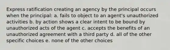 Express ratification creating an agency by the principal occurs when the principal: a. fails to object to an agent's unauthorized activities b. by action shows a clear intent to be bound by unauthorized acts of the agent c. accepts the benefits of an unauthorized agreement with a third party d. all of the other specific choices e. none of the other choices