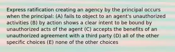 Express ratification creating an agency by the principal occurs when the principal: (A) fails to object to an agent's unauthorized activities (B) by action shows a clear intent to be bound by unauthorized acts of the agent (C) accepts the benefits of an unauthorized agreement with a third party (D) all of the other specific choices (E) none of the other choices