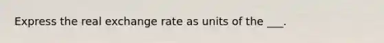 Express the real exchange rate as units of the ___.