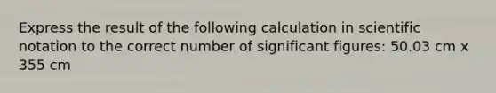 Express the result of the following calculation in <a href='https://www.questionai.com/knowledge/kiQSMgChcx-scientific-notation' class='anchor-knowledge'>scientific notation</a> to the correct number of <a href='https://www.questionai.com/knowledge/kFFoNy5xk3-significant-figures' class='anchor-knowledge'>significant figures</a>: 50.03 cm x 355 cm