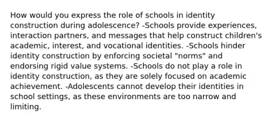 How would you express the role of schools in identity construction during adolescence? -Schools provide experiences, interaction partners, and messages that help construct children's academic, interest, and vocational identities. -Schools hinder identity construction by enforcing societal "norms" and endorsing rigid value systems. -Schools do not play a role in identity construction, as they are solely focused on academic achievement. -Adolescents cannot develop their identities in school settings, as these environments are too narrow and limiting.