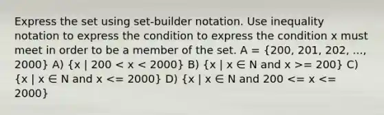 Express the set using set-builder notation. Use inequality notation to express the condition to express the condition x must meet in order to be a member of the set. A = (200, 201, 202, ..., 2000) A) (x | 200 = 200) C) (x | x ∈ N and x <= 2000) D) (x | x ∈ N and 200 <= x <= 2000)