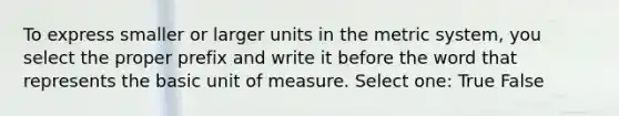 To express smaller or larger units in the metric system, you select the proper prefix and write it before the word that represents the basic unit of measure. Select one: True False