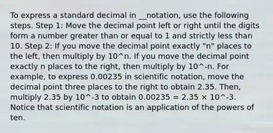 To express a standard decimal in __notation, use the following steps. Step 1: Move the decimal point left or right until the digits form a number greater than or equal to 1 and strictly less than 10. Step 2: If you move the decimal point exactly "n" places to the left, then multiply by 10^n. If you move the decimal point exactly n places to the right, then multiply by 10^-n. For example, to express 0.00235 in scientific notation, move the decimal point three places to the right to obtain 2.35. Then, multiply 2.35 by 10^-3 to obtain 0.00235 = 2.35 × 10^-3. Notice that scientific notation is an application of the powers of ten.