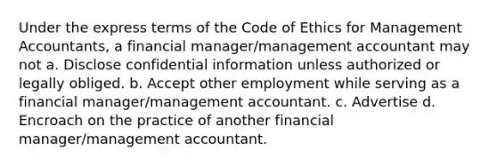 Under the express terms of the Code of Ethics for Management Accountants, a financial manager/management accountant may not a. Disclose confidential information unless authorized or legally obliged. b. Accept other employment while serving as a financial manager/management accountant. c. Advertise d. Encroach on the practice of another financial manager/management accountant.