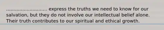 ............................ express the truths we need to know for our salvation, but they do not involve our intellectual belief alone. Their truth contributes to our spiritual and ethical growth.