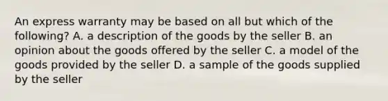 An express warranty may be based on all but which of the following? A. a description of the goods by the seller B. an opinion about the goods offered by the seller C. a model of the goods provided by the seller D. a sample of the goods supplied by the seller