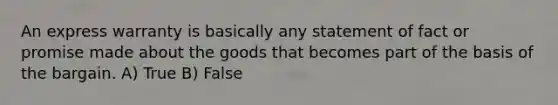 An express warranty is basically any statement of fact or promise made about the goods that becomes part of the basis of the bargain. A) True B) False