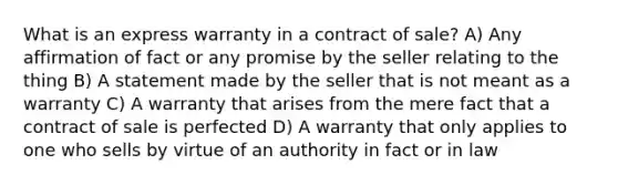 What is an express warranty in a contract of sale? A) Any affirmation of fact or any promise by the seller relating to the thing B) A statement made by the seller that is not meant as a warranty C) A warranty that arises from the mere fact that a contract of sale is perfected D) A warranty that only applies to one who sells by virtue of an authority in fact or in law