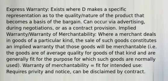 Express Warranty: Exists where D makes a specific representation as to the quality/nature of the product that becomes a basis of the bargain. Can occur via advertising, during negotiations, or as a contract provision. Implied Warranty/Warranty of Merchantability: Where a merchant deals in goods of a particular kind, the sale of such goods constitutes an implied warranty that those goods will be merchantable (i.e. the goods are of average quality for goods of that kind and are generally fit for the purpose for which such goods are normally used). Warranty of merchantability = fit for intended use: Requires privity and notice, can be disclaimed by contract.