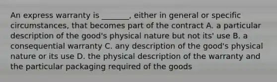 An express warranty is _______, either in general or specific circumstances, that becomes part of the contract A. a particular description of the good's physical nature but not its' use B. a consequential warranty C. any description of the good's physical nature or its use D. the physical description of the warranty and the particular packaging required of the goods