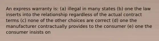 An express warranty is: (a) illegal in many states (b) one the law inserts into the relationship regardless of the actual contract terms (c) none of the other choices are correct (d) one the manufacturer contractually provides to the consumer (e) one the consumer insists on