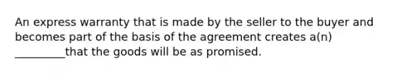 An express warranty that is made by the seller to the buyer and becomes part of the basis of the agreement creates a(n) _________that the goods will be as promised.