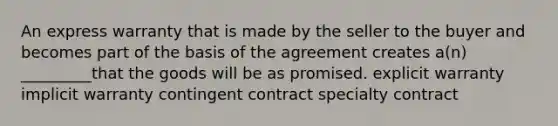 An express warranty that is made by the seller to the buyer and becomes part of the basis of the agreement creates a(n) _________that the goods will be as promised. explicit warranty implicit warranty contingent contract specialty contract