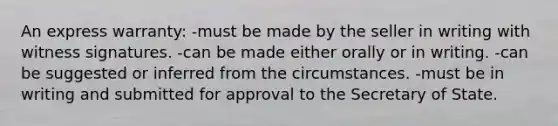 An express warranty: -must be made by the seller in writing with witness signatures. -can be made either orally or in writing. -can be suggested or inferred from the circumstances. -must be in writing and submitted for approval to the Secretary of State.