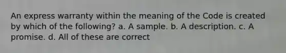 An express warranty within the meaning of the Code is created by which of the following? a. A sample. b. A description. c. A promise. d. All of these are correct