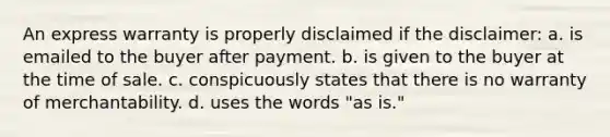 An express warranty is properly disclaimed if the disclaimer: a. is emailed to the buyer after payment. b. is given to the buyer at the time of sale. c. conspicuously states that there is no warranty of merchantability. d. uses the words "as is."