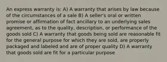 An express warranty is: A) A warranty that arises by law because of the circumstances of a sale B) A seller's oral or written promise or affirmation of fact ancillary to an underlying sales agreement, as to the quality, description, or performance of the goods sold C) A warranty that goods being sold are reasonable fit for the general purpose for which they are sold, are properly packaged and labeled and are of proper quality D) A warranty that goods sold are fit for a particular purpose