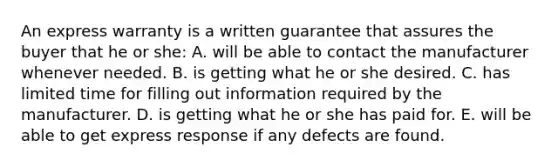 An express warranty is a written guarantee that assures the buyer that he or she: A. will be able to contact the manufacturer whenever needed. B. is getting what he or she desired. C. has limited time for filling out information required by the manufacturer. D. is getting what he or she has paid for. E. will be able to get express response if any defects are found.