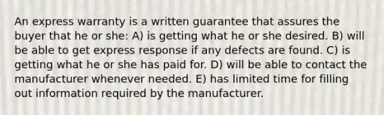 An express warranty is a written guarantee that assures the buyer that he or she: A) is getting what he or she desired. B) will be able to get express response if any defects are found. C) is getting what he or she has paid for. D) will be able to contact the manufacturer whenever needed. E) has limited time for filling out information required by the manufacturer.