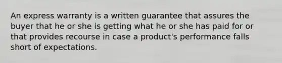 An express warranty is a written guarantee that assures the buyer that he or she is getting what he or she has paid for or that provides recourse in case a product's performance falls short of expectations.