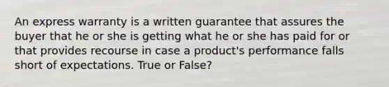 An express warranty is a written guarantee that assures the buyer that he or she is getting what he or she has paid for or that provides recourse in case a product's performance falls short of expectations. True or False?