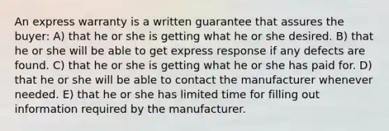 An express warranty is a written guarantee that assures the buyer: A) that he or she is getting what he or she desired. B) that he or she will be able to get express response if any defects are found. C) that he or she is getting what he or she has paid for. D) that he or she will be able to contact the manufacturer whenever needed. E) that he or she has limited time for filling out information required by the manufacturer.