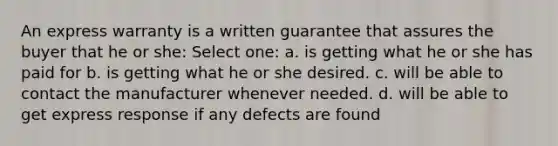 An express warranty is a written guarantee that assures the buyer that he or she: Select one: a. is getting what he or she has paid for b. is getting what he or she desired. c. will be able to contact the manufacturer whenever needed. d. will be able to get express response if any defects are found