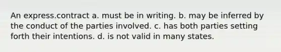 An express.contract a. must be in writing. b. may be inferred by the conduct of the parties involved. c. has both parties setting forth their intentions. d. is not valid in many states.