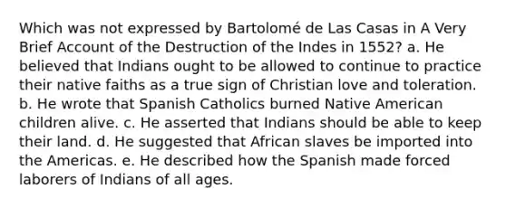 Which was not expressed by Bartolomé de Las Casas in A Very Brief Account of the Destruction of the Indes in 1552? a. He believed that Indians ought to be allowed to continue to practice their native faiths as a true sign of Christian love and toleration. b. He wrote that Spanish Catholics burned Native American children alive. c. He asserted that Indians should be able to keep their land. d. He suggested that African slaves be imported into the Americas. e. He described how the Spanish made forced laborers of Indians of all ages.