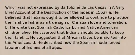 Which was not expressed by Bartolomé de Las Casas in A Very Brief Account of the Destruction of the Indes in 1552? a. He believed that Indians ought to be allowed to continue to practice their native faiths as a true sign of Christian love and toleration. b. He wrote that Spanish Catholics burned Native American children alive. He asserted that Indians should be able to keep their land. c. He suggested that African slaves be imported into the Americas. d. He described how the Spanish made forced laborers of Indians of all ages.