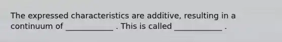 The expressed characteristics are additive, resulting in a continuum of ____________ . This is called ____________ .