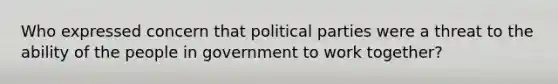 Who expressed concern that political parties were a threat to the ability of the people in government to work together?