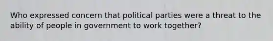 Who expressed concern that political parties were a threat to the ability of people in government to work together?