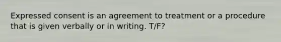 Expressed consent is an agreement to treatment or a procedure that is given verbally or in writing. T/F?