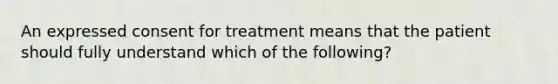 An expressed consent for treatment means that the patient should fully understand which of the following?