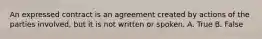 An expressed contract is an agreement created by actions of the parties involved, but it is not written or spoken. A. True B. False