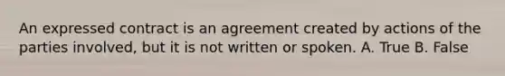 An expressed contract is an agreement created by actions of the parties involved, but it is not written or spoken. A. True B. False