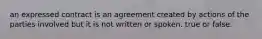 an expressed contract is an agreement created by actions of the parties involved but it is not written or spoken. true or false.