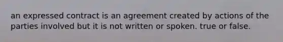 an expressed contract is an agreement created by actions of the parties involved but it is not written or spoken. true or false.