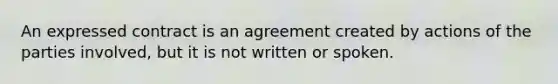 An expressed contract is an agreement created by actions of the parties involved, but it is not written or spoken.