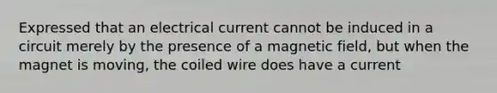 Expressed that an electrical current cannot be induced in a circuit merely by the presence of a magnetic field, but when the magnet is moving, the coiled wire does have a current