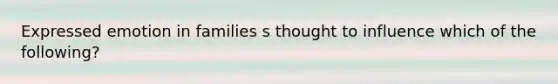 Expressed emotion in families s thought to influence which of the following?