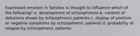 Expressed emotion in families is thought to influence which of the following? a. development of schizophrenia b. content of delusions shown by schizophrenic patients c. display of positive or negative symptoms by schizophrenic patients d. probability of relapse by schizophrenic patients