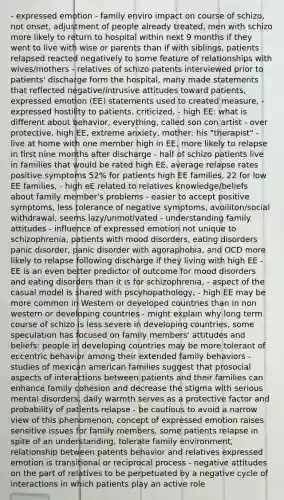 - expressed emotion - family enviro impact on course of schizo, not onset, adjustment of people already treated, men with schizo more likely to return to hospital within next 9 months if they went to live with wise or parents than if with siblings, patients relapsed reacted negatively to some feature of relationships with wives/mothers - relatives of schizo patents interviewed prior to patients' discharge form the hospital, many made statements that reflected negative/intrusive attitudes toward patients, expressed emotion (EE) statements used to created measure, - expressed hostility to patients, criticized, - high EE: what is different about behavior, everything, called son con artist - over protective, high EE, extreme anxiety, mother: his "therapist" - live at home with one member high in EE, more likely to relapse in first nine months after discharge - half of schizo patients live in families that would be rated high EE, average relapse rates positive symptoms 52% for patients high EE families, 22 for low EE families, - high eE related to relatives knowledge/beliefs about family member's problems - easier to accept positive symptoms, less tolerance of negative symptoms, avoiliton/social withdrawal, seems lazy/unmotivated - understanding family attitudes - influence of expressed emotion not unique to schizophrenia, patients with mood disorders, eating disorders panic disorder, panic disorder with agoraphobia, and OCD more likely to relapse following discharge if they living with high EE - EE is an even better predictor of outcome for mood disorders and eating disorders than it is for schizophrenia, - aspect of the casual model is shared with pscyhopathology, - high EE may be more common in Western or developed countries than in non western or developing countries - might explain why long term course of schizo is less severe in developing countries, some speculation has focused on family members' attitudes and beliefs: people in developing countries may be more tolerant of eccentric behavior among their extended family behaviors - studies of mexican american families suggest that prosocial aspects of interactions between patients and their families can enhance family cohesion and decrease the stigma with serious mental disorders, daily warmth serves as a protective factor and probability of patients relapse - be cautious to avoid a narrow view of this phenomenon, concept of expressed emotion raises sensitive issues for family members, some patients relapse in spite of an understanding, tolerate family environment, relationship between patents behavior and relatives expressed emotion is transitional or reciprocal process - negative attitudes on the part of relatives to be perpetuated by a negative cycle of interactions in which patients play an active role